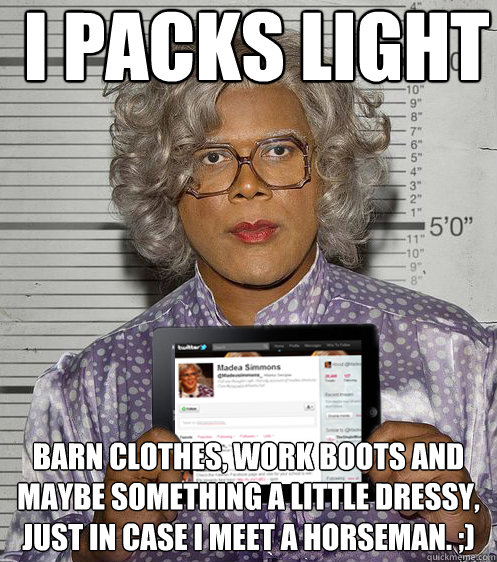 I Packs light Barn clothes, work boots and maybe something a little dressy, just in case I meet a horseman. ;) - I Packs light Barn clothes, work boots and maybe something a little dressy, just in case I meet a horseman. ;)  Social Madea