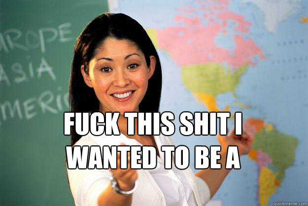  fuck this shit I wanted to be a fireman!  Unhelpful High School Teacher