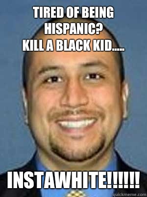 Tired of being Hispanic?
Kill a black kid..... INSTAWHITE!!!!!! - Tired of being Hispanic?
Kill a black kid..... INSTAWHITE!!!!!!  Victim Zimmerman