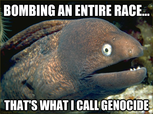 Bombing an entire race... that's what I call genocide - Bombing an entire race... that's what I call genocide  Bad Joke Eel