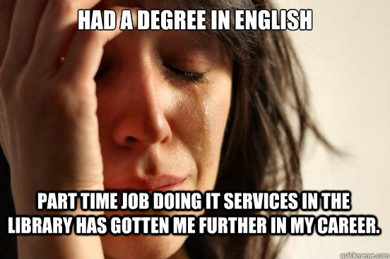 Had a degree in English Part time job doing IT services in the library has gotten me further in my career.  First World Problems
