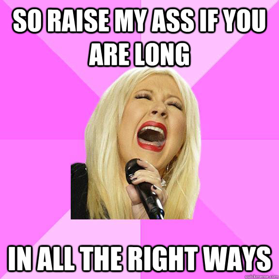 So raise my ass if you are long in all the right ways - So raise my ass if you are long in all the right ways  Wrong Lyrics Christina