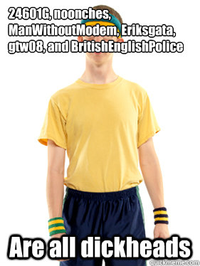 24601G, noonches, ManWithoutModem, Eriksgata, gtw08, and BritishEnglishPolice
 Are all dickheads  Powertripping Reddit Mod