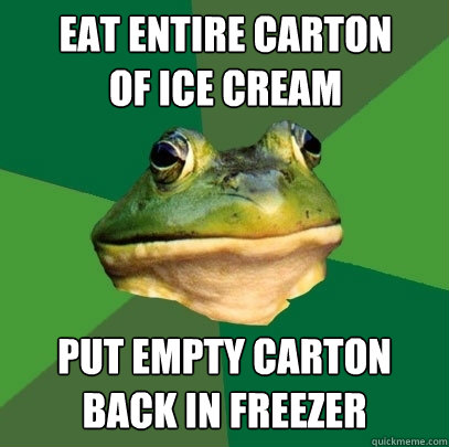 Eat entire carton of ice cream put empty carton back in freezer  Foul Bachelor Frog