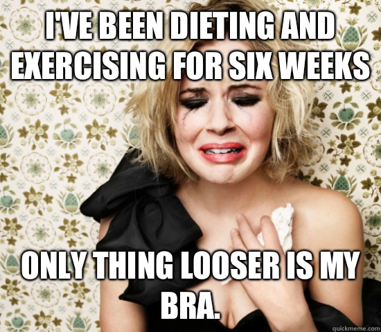 I've been dieting and exercising for six weeks Only thing looser is my bra.  Hot Girl Problems
