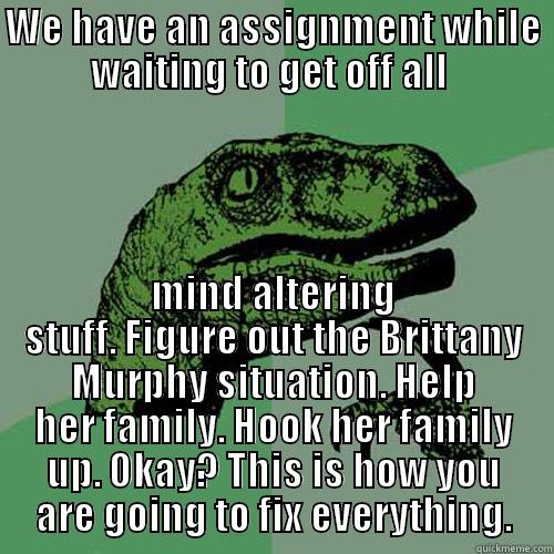 WE HAVE AN ASSIGNMENT WHILE WAITING TO GET OFF ALL  MIND ALTERING STUFF. FIGURE OUT THE BRITTANY MURPHY SITUATION. HELP HER FAMILY. HOOK HER FAMILY UP. OKAY? THIS IS HOW YOU ARE GOING TO FIX EVERYTHING. Philosoraptor