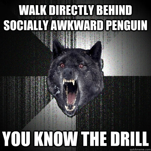 Walk directly behind Socially Awkward penguin you know the drill  Insanity Wolf