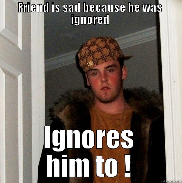 FRIEND IS SAD BECAUSE HE WAS IGNORED IGNORES HIM TO ! Scumbag Steve