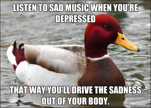 Listen to sad music when you're depressed That way you'll drive the sadness out of your body. - Listen to sad music when you're depressed That way you'll drive the sadness out of your body.  Malicious Advice Mallard