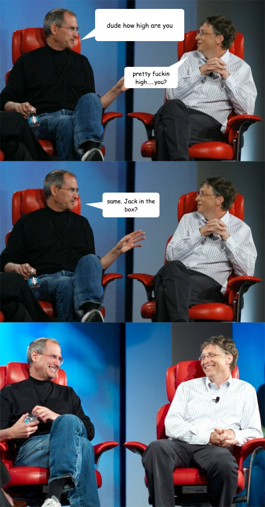 dude how high are you pretty fuckin high.....you? same. Jack in the box?  Steve Jobs vs Bill Gates