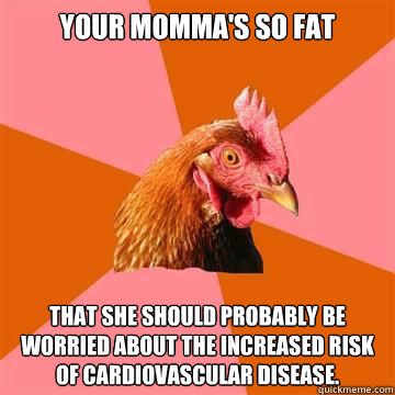 Your momma's so fat that she should probably be worried about the increased risk of cardiovascular disease.  True story now anti joke chicken