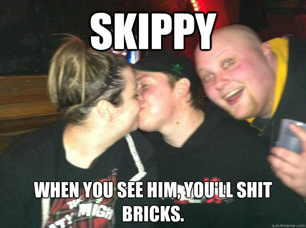 skippy When you see him, you'll shit bricks. - skippy When you see him, you'll shit bricks.  Bill