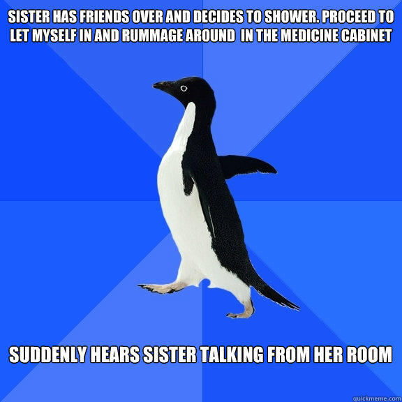 Sister has friends over and decides to shower. Proceed to let myself in and rummage around  in the medicine cabinet   Suddenly hears sister talking from her room   Socially Awkward Penguin