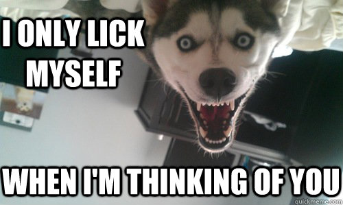 I only lick myself when I'm thinking of you  