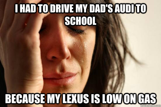 I had to drive my dad's audi to school because my lexus is low on gas  First World Problems