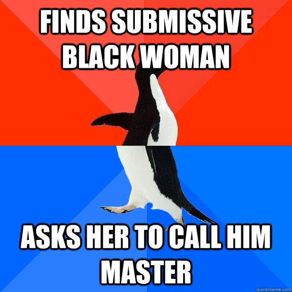 Finds submissive black woman asks her to call him master - Finds submissive black woman asks her to call him master  Socially Awesome Awkward Penguin