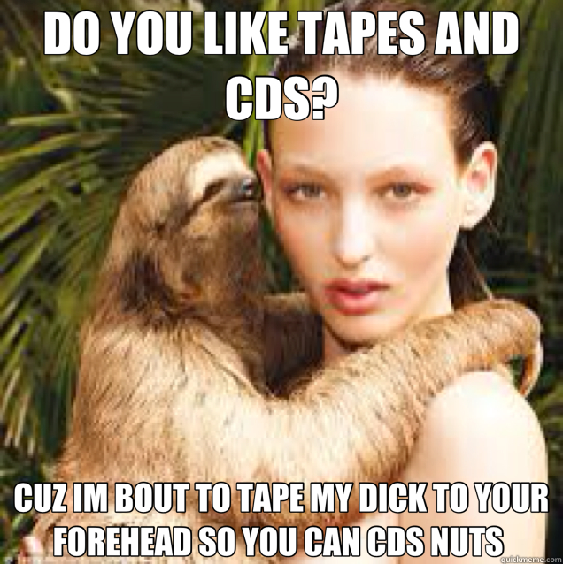DO YOU LIKE TAPES AND CDS? CUZ IM BOUT TO TAPE MY DICK TO YOUR FOREHEAD SO YOU CAN CDS NUTS   
