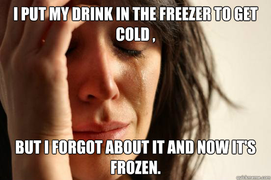 i put my drink in the freezer to get cold , but i forgot about it and now it's frozen.  First World Problems