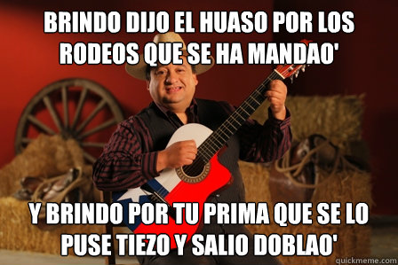 brindo dijo el Huaso por los rodeos que se ha mandao' y brindo por tu prima que se lo puse tiezo y salio doblao'  