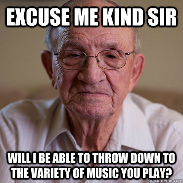 excuse me kind sir will i be able to throw down to the variety of music you play?  