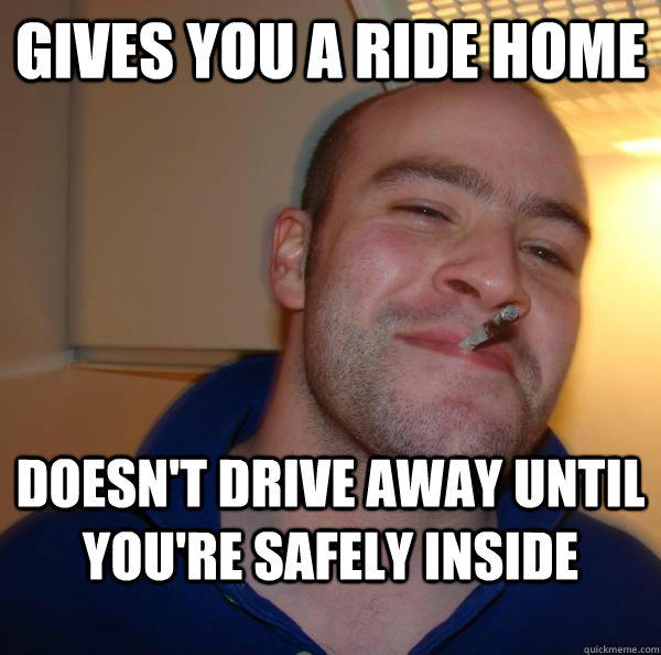 gives you a ride home doesn't drive away until you're safely inside - gives you a ride home doesn't drive away until you're safely inside  Good Guy Greg 