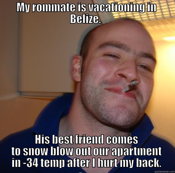 MY ROMMATE IS VACATIONING IN BELIZE.  HIS BEST FRIEND COMES TO SNOW BLOW OUT OUR APARTMENT IN -34 TEMP AFTER I HURT MY BACK. Good Guy Greg 