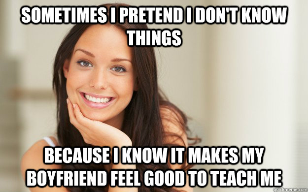 Sometimes I pretend I don't know things because I know it makes my boyfriend feel good to teach me  Good Girl Gina