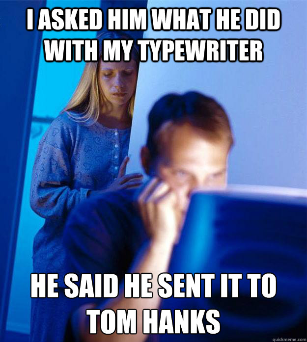 I asked him what he did with my typewriter He said he sent it to Tom Hanks  Redditors Wife