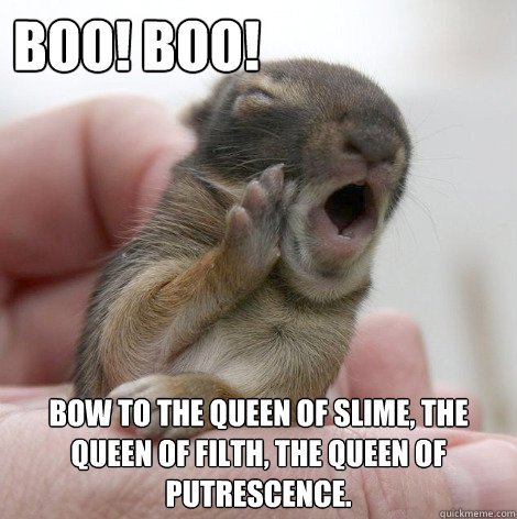 Boo! Boo! Bow to the Queen of Slime, the Queen of Filth, the Queen of Putrescence. - Boo! Boo! Bow to the Queen of Slime, the Queen of Filth, the Queen of Putrescence.  Misc