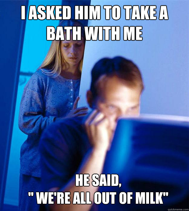 I asked him to take a bath with me  He said,
