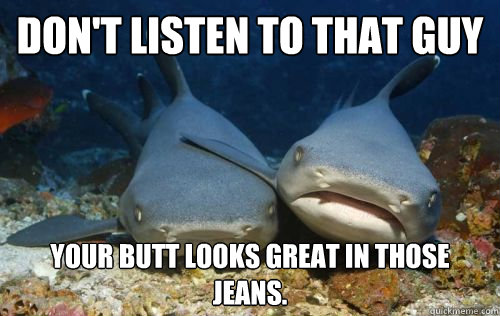 Don't listen to that guy Your butt looks great in those jeans.  Compassionate Shark Friend