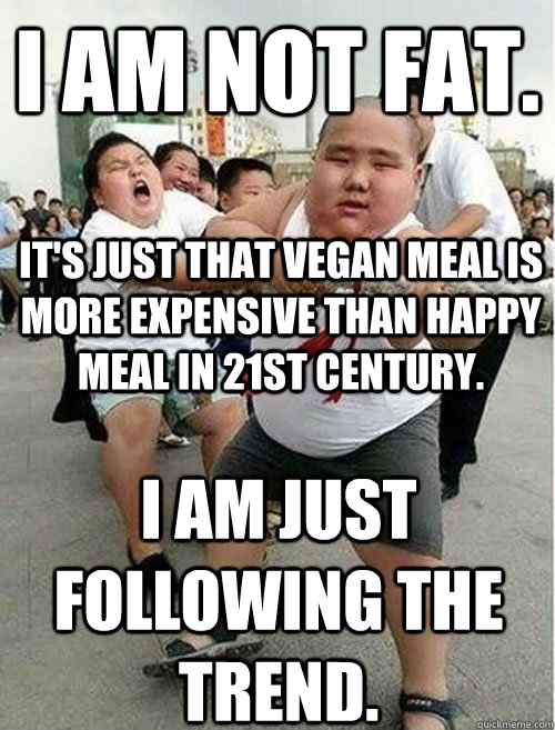 I am not fat. It's just that vegan meal is more expensive than happy meal in 21st century.  I am just following the trend.  