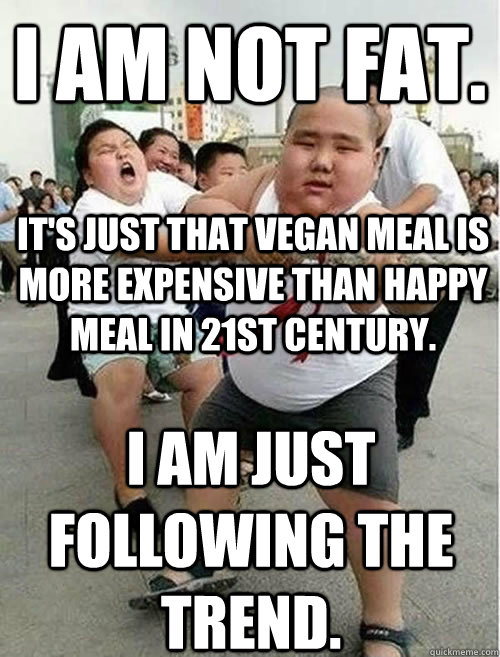 I am not fat. It's just that vegan meal is more expensive than happy meal in 21st century.  I am just following the trend. - I am not fat. It's just that vegan meal is more expensive than happy meal in 21st century.  I am just following the trend.  Fat Asians