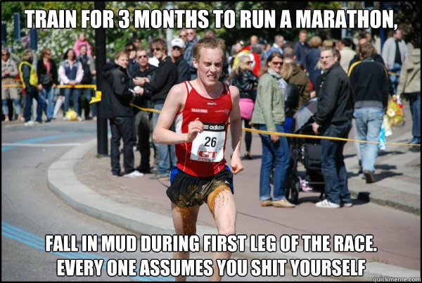 Train for 3 months to run a marathon, Fall in mud during first leg of the race. 
Every one assumes you shit yourself  Ridiculously Unlucky Marathoner