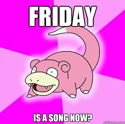 Friday is a song now?  Slowpoke
