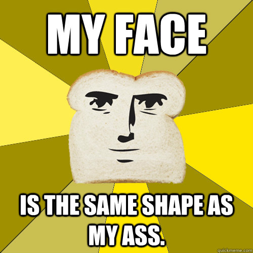 my face  is the same shape as my ass.  Breadfriend