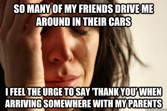so many of my friends drive me around in their cars  i feel the urge to say 'thank you' when arriving somewhere with my parents  First World Problems