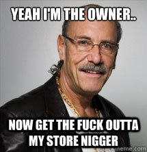 Yeah I'm the owner.. Now Get the fuck outta my store NIGGER  Les Gold