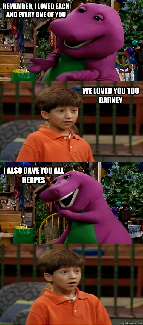 remember, i loved each and every one of you we loved you too barney i also gave you all herpes  