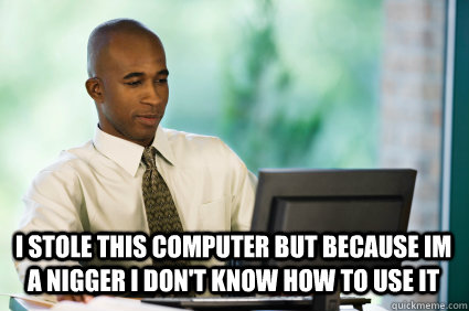 i stole this computer but because im a nigger i don't know how to use it  - i stole this computer but because im a nigger i don't know how to use it   Misc