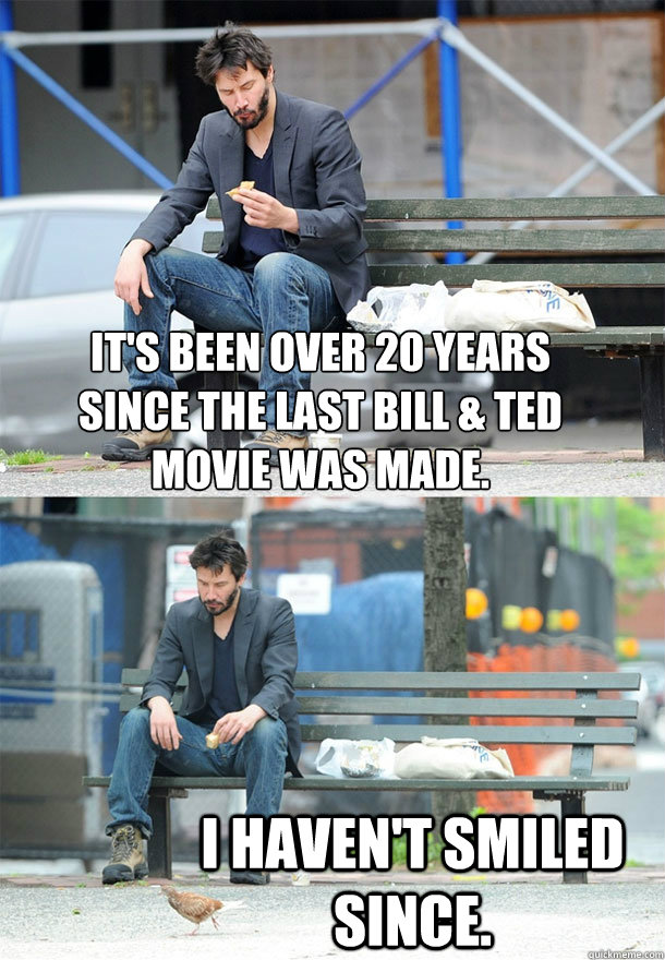 It's been over 20 years
since the last Bill & Ted
movie was made. I haven't smiled since.  Sad Keanu