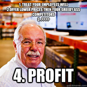 1. Treat Your Employees well
2.Offer lower prices then your greedy ass competitors 
3. ???? 4. Profit - 1. Treat Your Employees well
2.Offer lower prices then your greedy ass competitors 
3. ???? 4. Profit  Misc