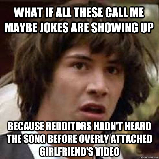 what if all these call me maybe jokes are showing up because redditors hadn't heard the song before overly attached girlfriend's video - what if all these call me maybe jokes are showing up because redditors hadn't heard the song before overly attached girlfriend's video  conspiracy keanu
