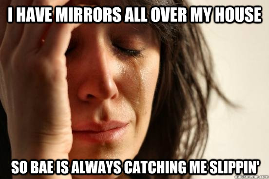 I have mirrors all over my house so bae is always catching me slippin'  First World Problems