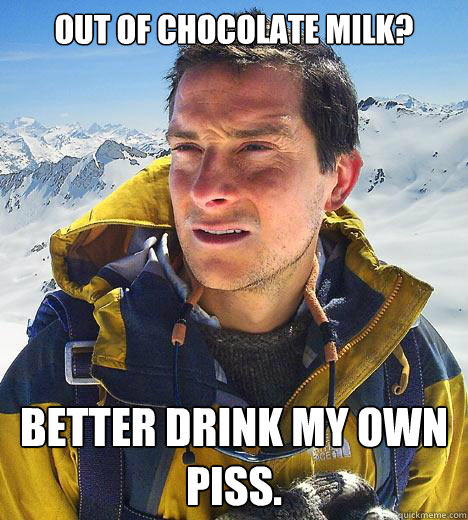 out of chocolate milk? Better drink my own piss.  Bear Grylls
