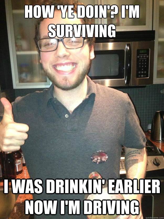 How 'Ye doin'? I'm Surviving I was drinkin' earlier now I'm driving  