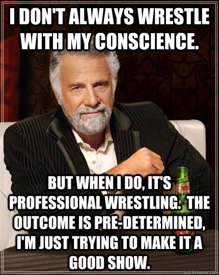 I don't always wrestle with my conscience. but when I do, it's professional wrestling.  The outcome is pre-determined, I'm just trying to make it a good show.  The Most Interesting Man In The World