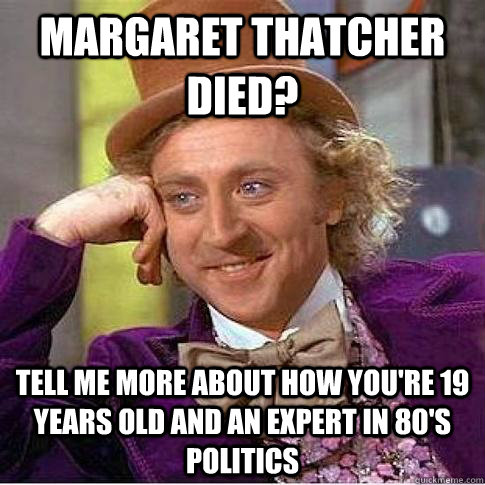 Margaret thatcher died? Tell me more about how you're 19 years old and an expert in 80's politics  Condescending Willy Wonka