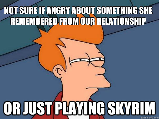 Not sure if angry about something she remembered from our relationship or just playing skyrim  Futurama Fry