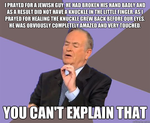 I prayed for a Jewish guy. He had broken his hand badly and as a result did not have a knuckle in the little finger. As I prayed for healing the knuckle grew back before our eyes. He was obviously completely amazed and very touched. You can't explain that  Bill O Reilly